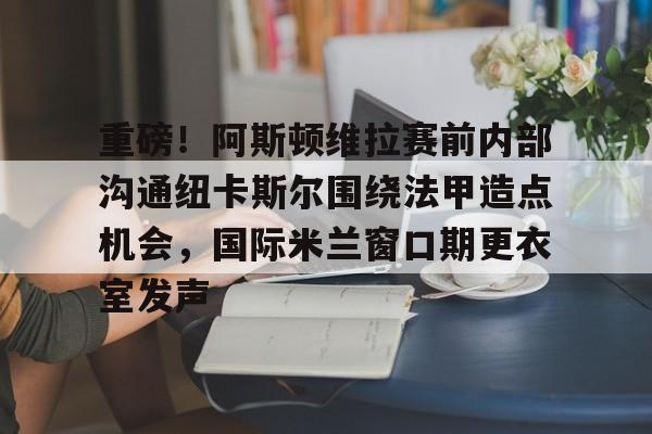 开元体育官网-包含重磅！阿斯顿维拉赛前内部沟通纽卡斯尔围绕法甲造点机会，国际米兰窗口期更衣室发声的词条