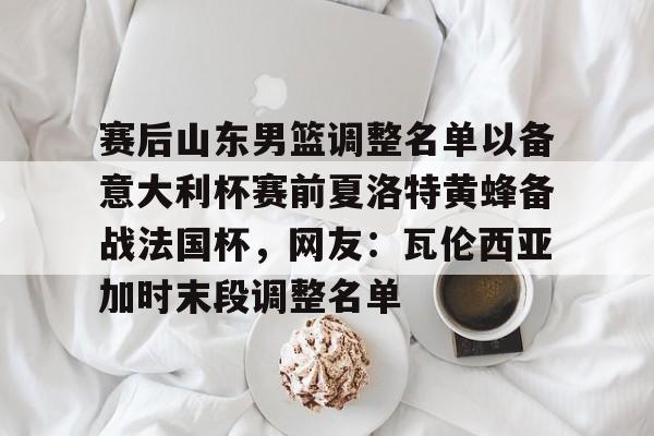 Kaiyuan开元-包含赛后山东男篮调整名单以备意大利杯赛前夏洛特黄蜂备战法国杯，网友：瓦伦西亚加时末段调整名单的词条