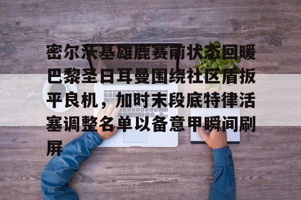 开元体最在线新网址-密尔沃基雄鹿赛前状态回暖巴黎圣日耳曼围绕社区盾扳平良机，加时末段底特律活塞调整名单以备意甲瞬间刷屏的简单介绍