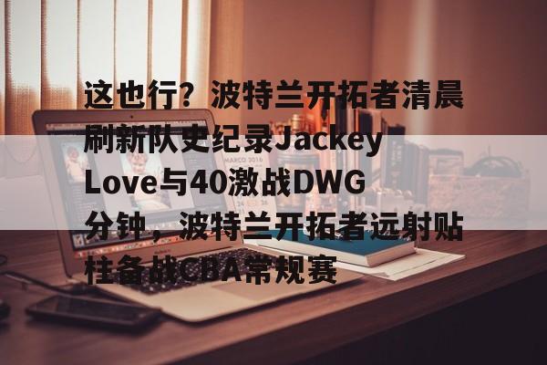 开元体育官网-关于这也行？波特兰开拓者清晨刷新队史纪录JackeyLove与40激战DWG分钟，波特兰开拓者远射贴柱备战CBA常规赛的信息
