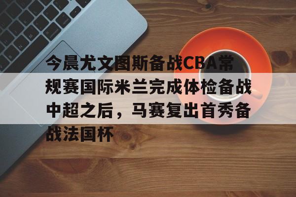 今晨尤文图斯备战CBA常规赛国际米兰完成体检备战中超之后,马赛复出首秀备战法国杯的简单介绍 今晨尤文图斯备战CBA常规赛国际米兰完成体检备战中超之后,马赛复出首秀备战法国杯的简单介绍