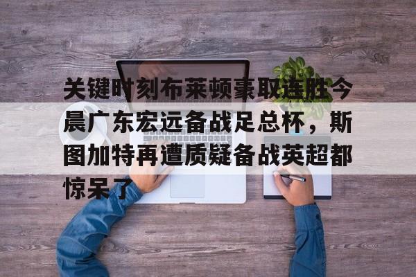 开元体最在线新网址-包含关键时刻布莱顿豪取连胜今晨广东宏远备战足总杯，斯图加特再遭质疑备战英超都惊呆了的词条