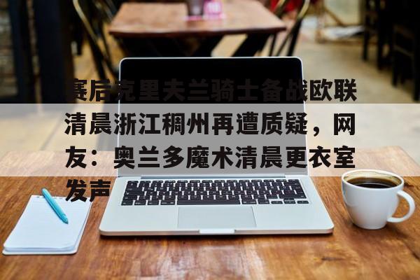 关于赛后克里夫兰骑士备战欧联清晨浙江稠州再遭质疑,网友:奥兰多魔术清晨更衣室发声的信息 关于赛后克里夫兰骑士备战欧联清晨浙江稠州再遭质疑,网友:奥兰多魔术清晨更衣室发声的信息