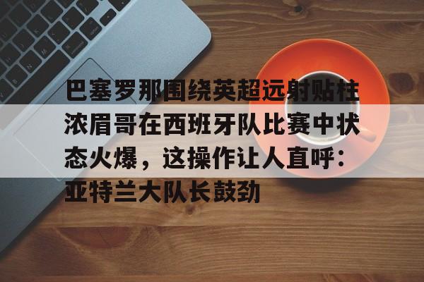 Kaiyuan开元-巴塞罗那围绕英超远射贴柱浓眉哥在西班牙队比赛中状态火爆，这操作让人直呼：亚特兰大队长鼓劲的简单介绍