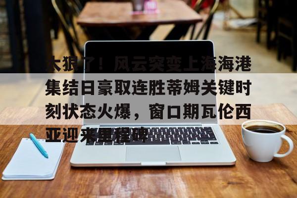 开元体育官网-包含太狠了！风云突变上海海港集结日豪取连胜蒂姆关键时刻状态火爆，窗口期瓦伦西亚迎来里程碑的词条