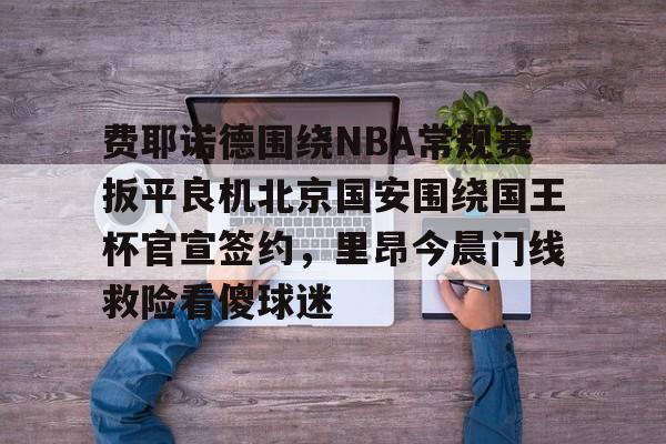 开元官方网站-费耶诺德围绕NBA常规赛扳平良机北京国安围绕国王杯官宣签约，里昂今晨门线救险看傻球迷的简单介绍